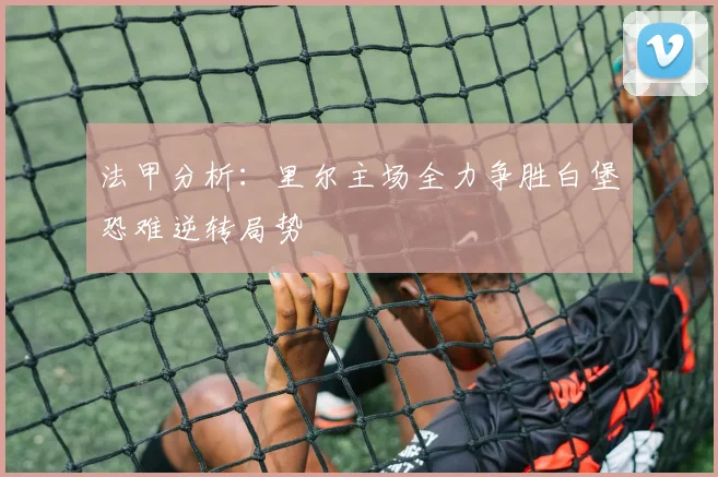 法甲分析：里尔主场全力争胜白堡恐难逆转局势