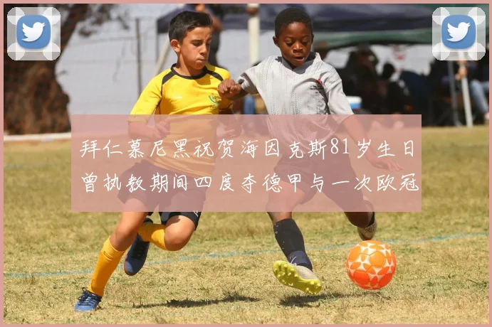 拜仁慕尼黑祝贺海因克斯81岁生日曾执教期间四度夺德甲与一次欧冠荣耀