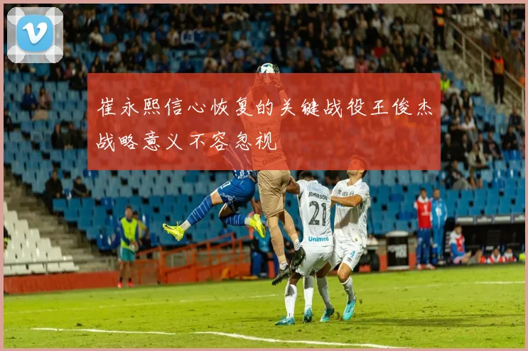 崔永熙信心恢复的关键战役王俊杰战略意义不容忽视