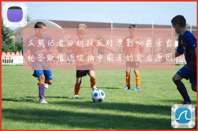 灰熊记者分析投反对票影响爵士首轮签贬值连续抽中前五的背后原因