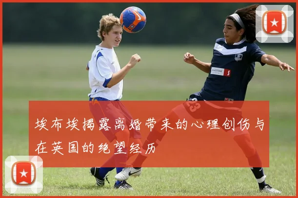埃布埃揭露离婚带来的心理创伤与在英国的绝望经历