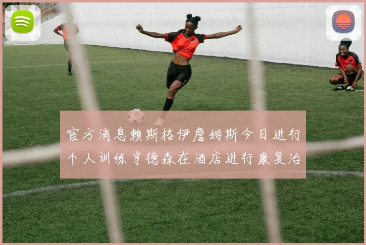 官方消息赖斯格伊詹姆斯今日进行个人训练亨德森在酒店进行康复治疗