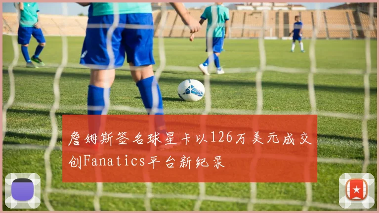 詹姆斯签名球星卡以126万美元成交创Fanatics平台新纪录