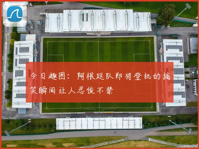 今日趣图：阿根廷队即将登机的搞笑瞬间让人忍俊不禁