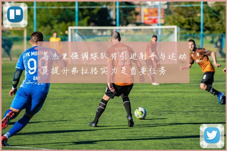 乌杰里强调球队将引进射手与运动员提升弗拉格实力是首要任务
