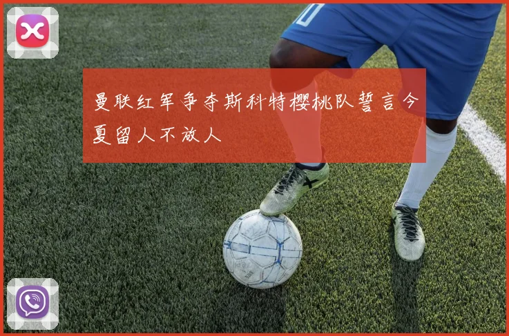曼联红军争夺斯科特樱桃队誓言今夏留人不放人