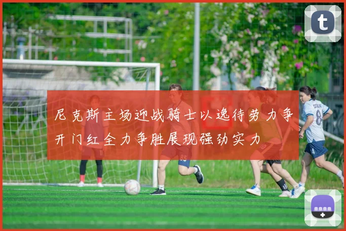 尼克斯主场迎战骑士以逸待劳力争开门红全力争胜展现强劲实力