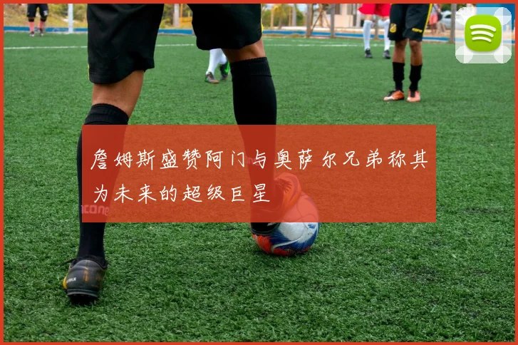 詹姆斯盛赞阿门与奥萨尔兄弟称其为未来的超级巨星